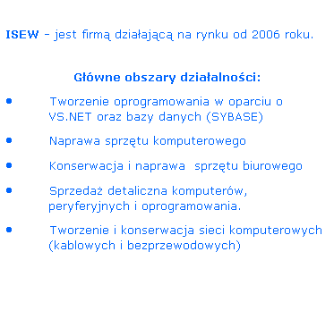 Pole tekstowe:  
ISEW - jest firm dziaajc na rynku od 2006 roku.
           
Gwne obszary dziaalnoci:
 Tworzenie oprogramowania w oparciu o VS.NET oraz bazy danych (SYBASE)
 Naprawa sprztu komputerowego
 Konserwacja i naprawa  sprztu biurowego
 Sprzeda detaliczna komputerw,  peryferyjnych i oprogramowania.
 Tworzenie i konserwacja sieci komputerowych (kablowych i bezprzewodowych)
